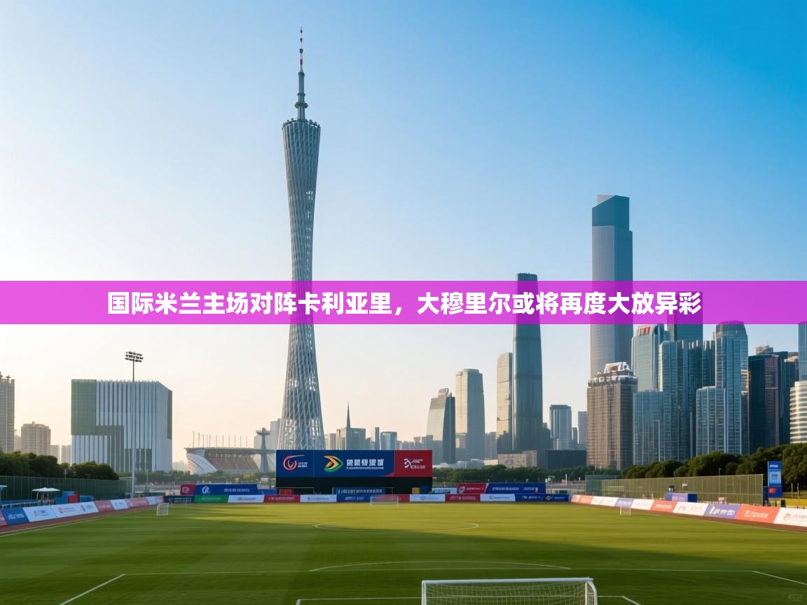 国际米兰主场对阵卡利亚里，大穆里尔或将再度大放异彩